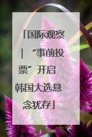 国际观察｜“事前投票”开启 韩国大选悬念犹存