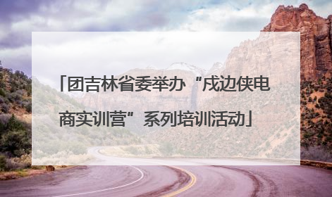 团吉林省委举办“戍边侠电商实训营”系列培训活动