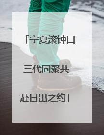 宁夏滚钟口 三代同聚共赴日出之约