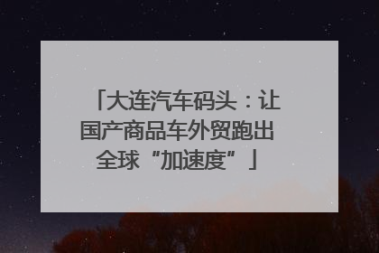 大连汽车码头：让国产商品车外贸跑出全球“加速度”