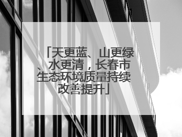 天更蓝、山更绿、水更清，长春市生态环境质量持续改善提升