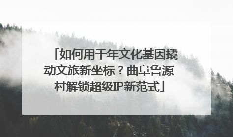 如何用千年文化基因撬动文旅新坐标？曲阜鲁源村解锁超级IP新范式