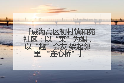 威海高区初村镇和苑社区：以“菜”为媒，以“趣”会友 架起邻里 “连心桥”