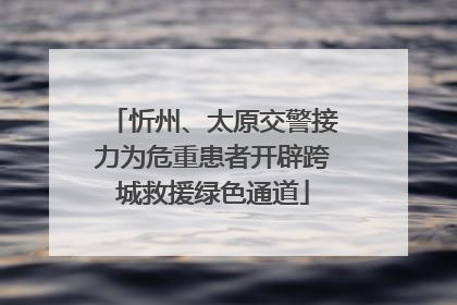 忻州、太原交警接力为危重患者开辟跨城救援绿色通道