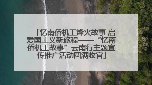 忆南侨机工烽火故事 启爱国主义新旅程——“忆南侨机工故事”云南行主题宣传推广活动圆满收官