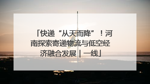 快递“从天而降”！河南探索寄递物流与低空经济融合发展｜一线