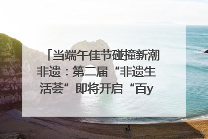 当端午佳节碰撞新潮非遗：第二届“非遗生活荟”即将开启“百young”新章