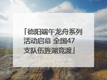德阳端午龙舟系列活动启幕 全国47支队伍旌湖竞渡