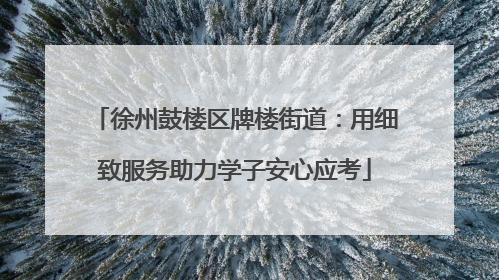 徐州鼓楼区牌楼街道：用细致服务助力学子安心应考
