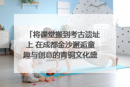 将课堂搬到考古遗址上 在成都金沙邂逅童趣与创意的青铜文化盛宴｜文化中国行