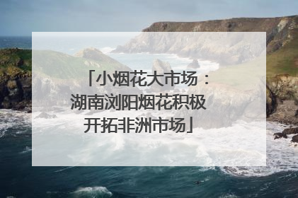 小烟花大市场：湖南浏阳烟花积极开拓非洲市场