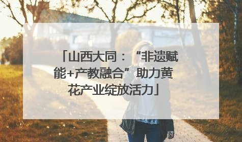 山西大同：“非遗赋能+产教融合”助力黄花产业绽放活力