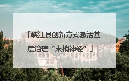 峡江县创新方式激活基层治理“末梢神经”