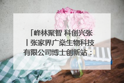 峰林聚智 科创兴张丨张家界广燊生物科技有限公司博士创新站：立足生态优势 激活“绿色宝藏”