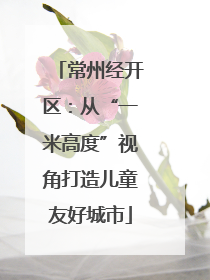 常州经开区：从“一米高度”视角打造儿童友好城市