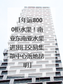 年运8000柜水果！南亚东南亚水果进出口交易集散中心落地昆明