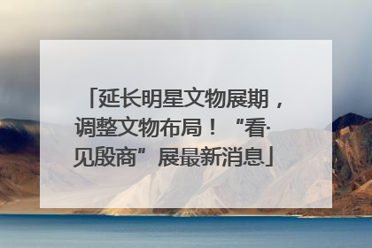 延长明星文物展期，调整文物布局！“看·见殷商”展最新消息