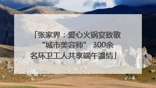 张家界：爱心火锅宴致敬“城市美容师” 300余名环卫工人共享端午温情