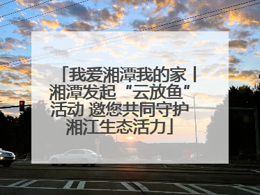 我爱湘潭我的家丨湘潭发起“云放鱼”活动 邀您共同守护湘江生态活力