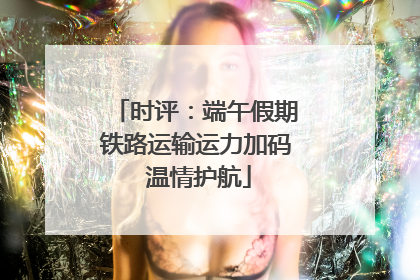 时评：端午假期铁路运输运力加码 温情护航