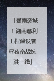 暴雨袭城！湖南慈利工程建设者昼夜奋战抗洪一线