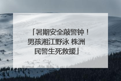 暑期安全敲警钟！男孩湘江野泳 株洲民警生死救援