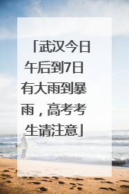 武汉今日午后到7日有大雨到暴雨，高考考生请注意