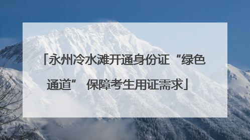 永州冷水滩开通身份证“绿色通道” 保障考生用证需求