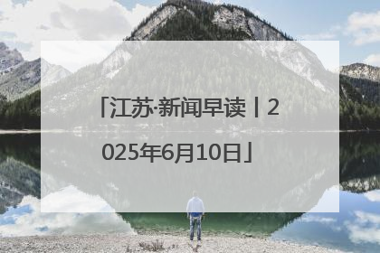 江苏·新闻早读丨2025年6月10日