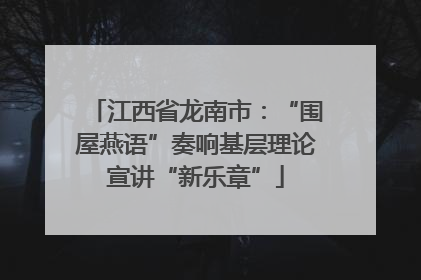 江西省龙南市：“围屋燕语”奏响基层理论宣讲“新乐章”