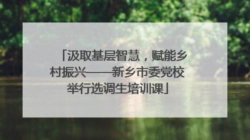 汲取基层智慧，赋能乡村振兴——新乡市委党校举行选调生培训课