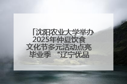 沈阳农业大学举办2025年仲夏饮食文化节多元活动点亮毕业季 “辽宁优品”进校园首站启动
