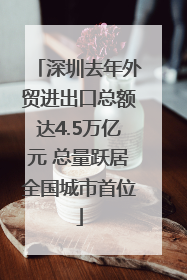 深圳去年外贸进出口总额达4.5万亿元 总量跃居全国城市首位
