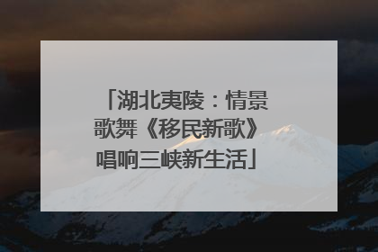 湖北夷陵：情景歌舞《移民新歌》唱响三峡新生活