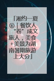 湘约一夏⑧｜餐饮人“卷”成文旅人，美食+美景为湖南暑期旅游上大分