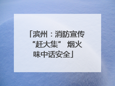 滨州：消防宣传“赶大集” 烟火味中话安全
