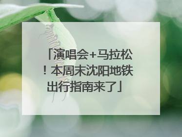 演唱会+马拉松！本周末沈阳地铁出行指南来了