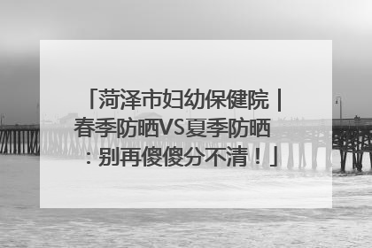 菏泽市妇幼保健院｜春季防晒VS夏季防晒：别再傻傻分不清！