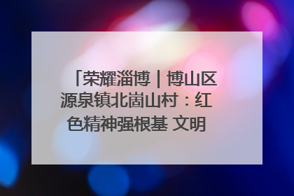 荣耀淄博｜博山区源泉镇北崮山村：红色精神强根基 文明新风润山乡