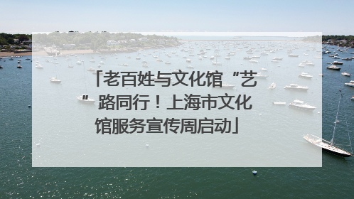 老百姓与文化馆“艺”路同行！上海市文化馆服务宣传周启动