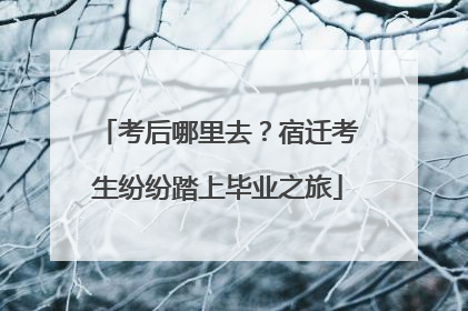 考后哪里去？宿迁考生纷纷踏上毕业之旅