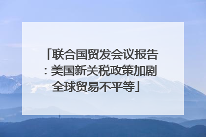 联合国贸发会议报告：美国新关税政策加剧全球贸易不平等