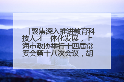 聚焦深入推进教育科技人才一体化发展，上海市政协举行十四届常委会第十八次会议，胡文容出席并讲话