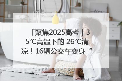 聚焦2025高考｜35℃高温下的 26℃清凉！16辆公交车变身“助考驿站”为高考护航