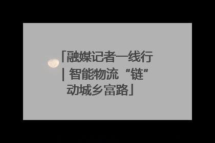 融媒记者一线行｜智能物流“链”动城乡富路