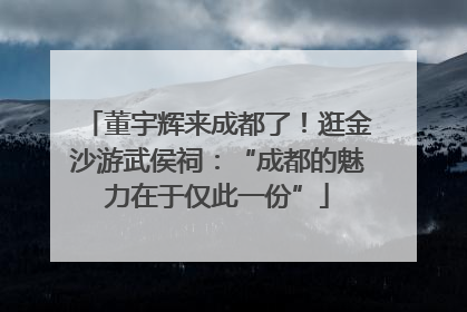 董宇辉来成都了！逛金沙游武侯祠：“成都的魅力在于仅此一份”
