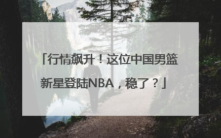 行情飙升！这位中国男篮新星登陆NBA，稳了？