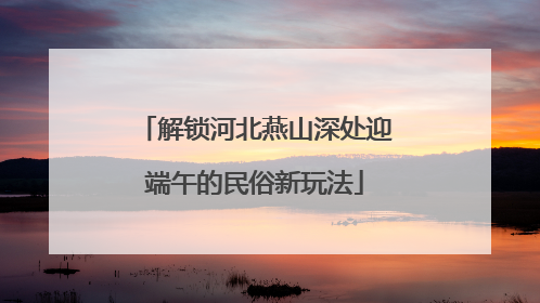 解锁河北燕山深处迎端午的民俗新玩法