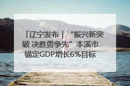 辽宁发布｜“振兴新突破 决胜勇争先”本溪市锚定GDP增长6%目标推进十项重点工作