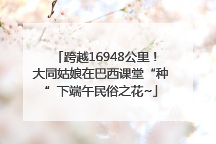 跨越16948公里！大同姑娘在巴西课堂“种”下端午民俗之花~